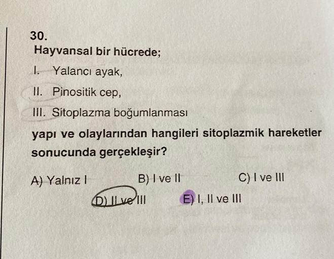 30.
Hayvansal
I. Yalancı ayak,
II. Pinositik cep,
III. Sitoplazma boğumlanması
yapı ve olaylarından hangileri sitoplazmik hareketler
sonucunda gerçekleşir?
A) Yalnız I
bir hücrede;
B) I ve II
DILve III
C) I ve III
E) I, II ve III