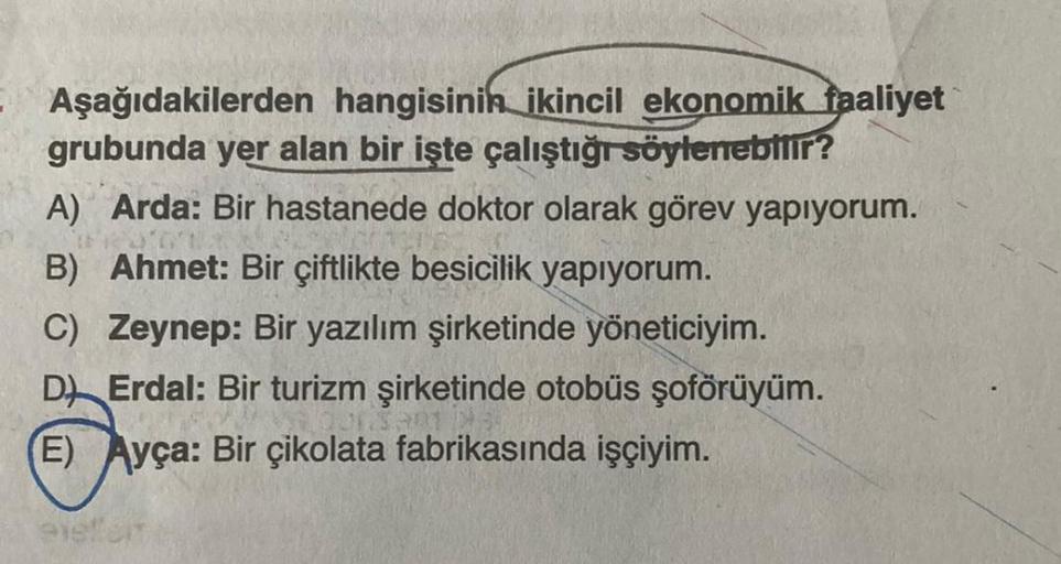 Aşağıdakilerden hangisinin ikincil ekonomik faaliyet
grubunda yer alan bir işte çalıştığı söylenebilir?
A) Arda: Bir hastanede doktor olarak görev yapıyorum.
B) Ahmet: Bir çiftlikte besicilik yapıyorum.
C) Zeynep: Bir yazılım şirketinde yöneticiyim.
D) Erd