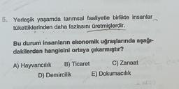 5. Yerleşik yaşamda tarımsal faaliyetle birlikte insanlar
tükettiklerinden daha fazlasını üretmişlerdir.
Bu durum insanların ekonomik uğraşlarında aşağı-
dakilerden hangisini ortaya çıkarmıştır?
A) Hayvancılık B) Ticaret
D) Demircilik
C) Zanaat
E) Dokumacılık