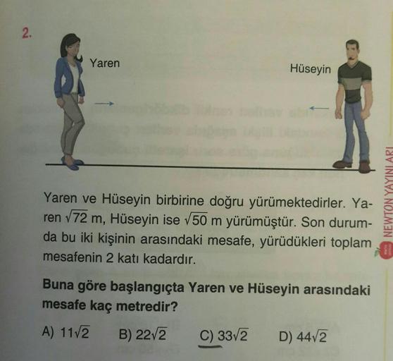 2.
Yaren
Hüseyin
Yaren ve Hüseyin birbirine doğru yürümektedirler. Ya-
ren √72 m, Hüseyin ise √50 m yürümüştür. Son durum-
da bu iki kişinin arasındaki mesafe, yürüdükleri toplam
mesafenin 2 katı kadardır.
Buna göre başlangıçta Yaren ve Hüseyin arasındaki