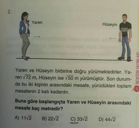 2.
Yaren
Hüseyin
Yaren ve Hüseyin birbirine doğru yürümektedirler. Ya-
ren √72 m, Hüseyin ise √50 m yürümüştür. Son durum-
da bu iki kişinin arasındaki mesafe, yürüdükleri toplam
mesafenin 2 katı kadardır.
Buna göre başlangıçta Yaren ve Hüseyin arasındaki
