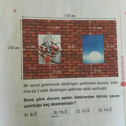 5.
50 dm
√2 dm
√2 dm
√2 dm
128 dm
√8 dm
√2 dm
√2 dm
C) 12√2
√2 dm
Bir sanat galerisinde dikdörtgen şeklindeki duvara, birbi-
rine eş 2 adet dikdörtgen şeklinde tablo asılmıştır.
Buna göre duvara asılan tablolardan birinin çevre
uzunluğu kaç desimetredir?
A) 8√2
B) 10/2
D) 14√2
NEWTON YAYINLARI