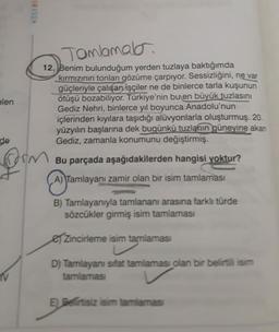 elen
KÖSEBIN
V
Tamlamala
12, Benim bulunduğum yerden tuzlaya baktığımda
kırmızının tonları gözüme çarpıyor. Sessizliğini, ne var
güçleriyle çalışan işçiler ne de binlerce tarla kuşunun
ötüşü bozabiliyor. Türkiye'nin bu en büyük tuzlasını
Gediz Nehri, binlerce yıl boyunca Anadolu'nun
içlerinden kıyılara taşıdığı alüvyonlarla oluşturmuş. 20.
yüzyılın başlarına dek bugünkü tuzlanın güneyine akan
Gediz, zamanla konumunu değiştirmiş.
de
form
Bu parçada aşağıdakilerden hangisi yoktur?
A) Tamlayanı zamir olan bir isim tamlaması
B) Tamlayanıyla tamlananı arasına farklı türde
sözcükler girmiş isim tamlaması
Zincirleme isim tamlaması
D) Tamlayanı sifat tamlaması olan bir belirtili isim
tamlaması
E) Belirtisiz isim tamlaması