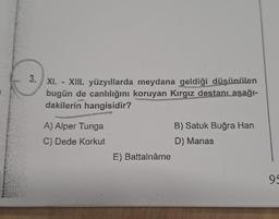 3. XI. - XIII. yüzyıllarda meydana geldiği düşünülen
bugün de canlılığını koruyan Kırgız destanı aşağı-
dakilerin hangisidir?
A) Alper Tunga
C) Dede Korkut
E) Battalnâme
B) Satuk Buğra Han
D) Manas
95