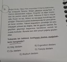 5.
Moğol ilinde, Oğuz Han soyundan II Han'ın hükümdar-
liği sırasında Tatarlar, Moğol ülkesine savaş açtı. İl
Han'ın idaresindeki orduyu, Kırgızlar ve diğer boylar-
dan da yardım alarak yendi. Yalnızca II Han'ın küçük
oğlu Kıyan ve eşi, Nüküz ve eşi kaçıp kurtulmayı ba-
şardılar. Düşmanın onları bulamayacağı bir yere gitme-
ye karar verdiler. Yabani koyunların yürüdüğü bir yolu
izleyerek yüksek bir dağda, dar bir geçide vardılar. Bu
geçitten geçmeyi başarınca kendilerini verimli bir
ovada buldular. Burada tam dört yüzyıl çoğalıp güçlen-
diler.
Yukarıda bir bölümü özetlenen destan aşağıdaki-
lerin hangisidir?
A) Göç destanı
C) Şu destanı
B) Ergenekon destanı
D) Türeyiş destanı
E) Bozkurt destanı