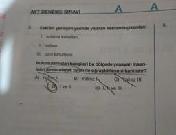 AYT DENEME SINAVI
5.
Eski bir yerleşim yerinde yapılan kazılarda çıkarılan;
1. sulama kanalları,
II. saban,
III. tahil tohumları
A
buluntularından hangileri bu bölgede yaşayan insan-
ların kesin olarak tarım ile uğraştıklarının kanıtıdır?
A) Yalnız I
B) Yalnız Ik
C) Kalnız III
I ve II
E) I,
ve III
A
8.
Lita