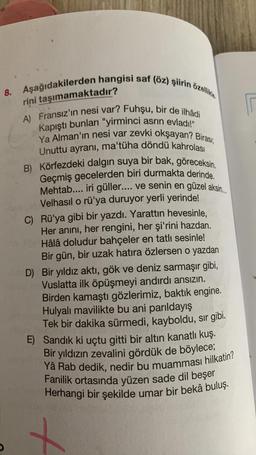 8. Aşağıdakilerden hangisi saf (öz) şiirin özellikle
rini taşımamaktadır?
A) Fransız'ın nesi var? Fuhşu, bir de ilhâdi
Kapıştı bunları "yirminci asrın evladı!"
Ya Alman'ın nesi var zevki okşayan? Birası,
Unuttu ayranı, ma'tüha döndü kahrolası
B) Körfezdeki dalgın suya bir bak, göreceksin.
Geçmiş gecelerden biri durmakta derinde.
Mehtab.... iri güller.... ve senin en güzel aksin......
Velhasıl o rü'ya duruyor yerli yerinde!
C) Rü'ya gibi bir yazdı. Yarattın hevesinle,
Her anını, her rengini, her şi'rini hazdan.
Hâlâ doludur bahçeler en tatlı sesinle!
Bir gün, bir uzak hatıra özlersen o yazdan
D) Bir yıldız aktı, gök ve deniz sarmaşır gibi,
Vuslatta ilk öpüşmeyi andırdı ansızın.
Birden kamaştı gözlerimiz, baktık engine.
Hulyalı mavilikte bu ani parıldayış
Tek bir dakika sürmedi, kayboldu, sır gibi.
E) Sandık ki uçtu gitti bir altın kanatlı kuş.
Bir yıldızın zevalini gördük de böylece;
Yâ Rab dedik, nedir bu muamması hilkatin?
Fanilik ortasında yüzen sade dil beşer
Herhangi bir şekilde umar bir bekâ buluş.
+