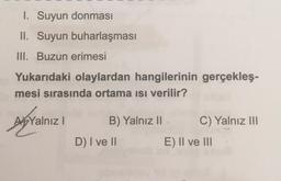 1. Suyun donması
II. Suyun buharlaşması
III. Buzun erimesi
Yukarıdaki olaylardan hangilerinin gerçekleş-
mesi sırasında ortama ısı verilir?
A Yalnız I
B) Yalnız II.
D) I ve II
C) Yalnız III
E) II ve III