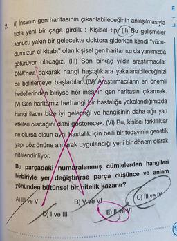 2. (1) İnsanın gen haritasının çıkarılabileceğinin anlaşılmasıyla
tıpta yeni bir çağa girdik : Kişisel tıp (1) Bu gelişmeler
sonucu yakın bir gelecekte doktora giderken kendi "vücu-
dumuzun el kitabı" olan kişisel gen haritamızı da yanımızda
götürüyor olacağız. (III) Son birkaç yıldır araştırmacılar
DNA'nıza bakarak hangi hastalıklara yakalanabileceğinizi
de belirlemeye başladılar. (IV) Araştırmacıların en önemli
hedeflerinden biriyse her insanın gen haritasını çıkarmak.
M) Gen haritamız herhangi bir hastalığa yakalandığımızda
hangi ilacın bize iyi geleceği ve hangisinin daha ağır yan
etkileri olacağını dahi gösterecek. (VI) Bu, kişisel farklılıklar
ne olursa olsun aynı hastalık için belli bir tedavinin genetik
yapı göz önüne alınarak uygulandığı yeni bir dönem olarak
nitelendiriliyor.
Bu parçadaki/numaralanmış cümlelerden hangileri
birbiriyle yer/değiştirirse parça düşünce ve anlam
yönünden bütünsel bir nitelik kazanır?
A) Ive V
B) V ve VL
*******
D) I ve III
E) Il ve VI
C) Il ve IV
Lim
(1