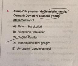 5.
Avrupa'da yaşanan değişimlerin hangisi
Osmanlı Devleti'ni olumsuz yönde
etkilememiştir?
A) Reform Hareketleri
B) Rönesans Hareketleri
C) Coğrafi Keşifler
D) Teknolojideki hızlı gelişim
E) Avrupa'nın zenginleşmesi