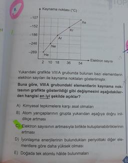 9.
-107
-152
-186
-246
-269
Kaynama noktası (°C)
He
Ne
Ar
Kr
Xe
2 10 18 36 54
→Elektron sayısı
TOP
Yukarıdaki grafikte VIIIA grubunda bulunan bazı elementlerin
elektron sayıları ile kaynama noktaları gösterilmiştir.
Buna göre, VIIIA grubundaki elementlerin kaynama nok-
tasının grafikte gösterildiği gibi değişmesini aşağıdakiler-
den hangisi en iyi şekilde açıklar?
A) Kimyasal tepkimelere karşı asal olmaları
B) Atom yarıçaplarının grupta yukarıdan aşağıya doğru inil-
dikçe artması
C) Elektron sayısının artmasıyla birlikte kutuplanabilirliklerinin
artması
D) lyonlaşma enerjilerinin bulundukları periyottaki diğer ele-
mentlere göre daha yüksek olması
E) Doğada tek atomlu hâlde bulunmaları
87