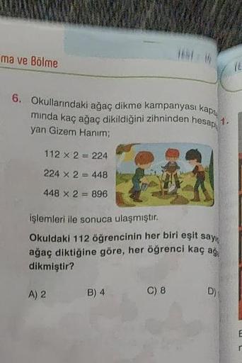 ma ve Bölme
6. Okullarındaki ağaç dikme kampanyası kaps
minda kaç ağaç dikildiğini zihninden hesap
yan Gizem Hanım;
112 x 2 = 224
224 x 2448
448 x 2 = 896
işlemleri ile sonuca ulaşmıştır.
Okuldaki 112 öğrencinin her biri eşit sayı
ağaç diktiğine göre, her