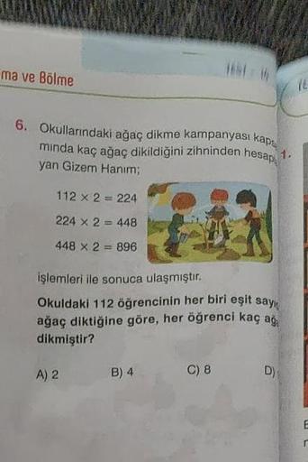 ma ve Bölme
6. Okullarındaki ağaç dikme kampanyası kaps
minda kaç ağaç dikildiğini zihninden hesap
yan Gizem Hanım;
112 x 2 = 224
224 x 2448
448 x 2 = 896
işlemleri ile sonuca ulaşmıştır.
Okuldaki 112 öğrencinin her biri eşit sayı
ağaç diktiğine göre, her 