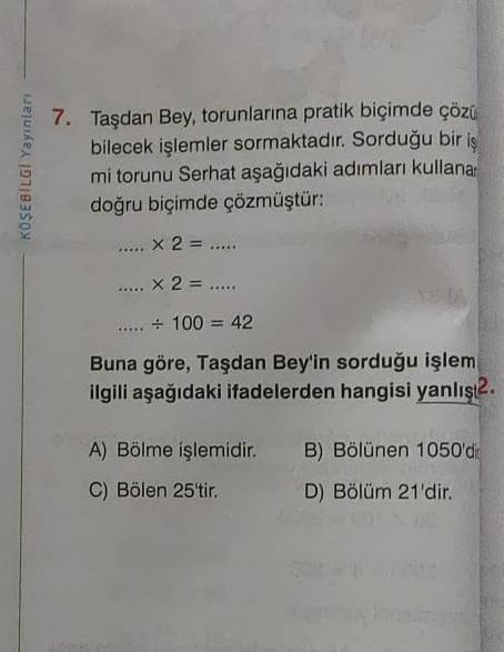 KÖŞEBILGI Yayınları
7. Taşdan Bey, torunlarına pratik biçimde çözü
bilecek işlemler sormaktadır. Sorduğu bir iş
mi torunu Serhat aşağıdaki adımları kullana
doğru biçimde çözmüştür:
x 2 = .....
..... X 2 = .....
..... + 100 = 42
Buna göre, Taşdan Bey'in sor