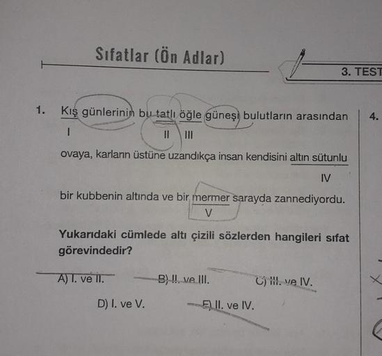 Sıfatlar (Ön Adlar)
Kış günlerinin bu tatlı öğle güneşi bulutların arasından
ovaya, karların üstüne uzandıkça insan kendisini altın sütunlu
IV
bir kubbenin altında ve bir mermer sarayda zannediyordu.
V
Yukarıdaki cümlede altı çizili sözlerden hangileri sif