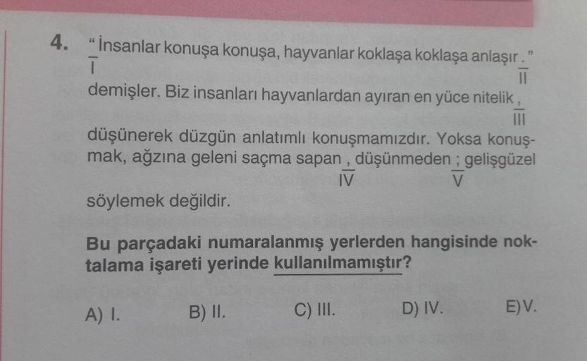 4. "İnsanlar konuşa konuşa, hayvanlar koklaşa koklaşa anlaşır."
1
||
demişler. Biz insanları hayvanlardan ayıran en yüce nitelik
|||
düşünerek düzgün anlatımlı konuşmamızdır. Yoksa konuş-
mak, ağzına geleni saçma sapan, düşünmeden; gelişgüzel
IV
söylemek d