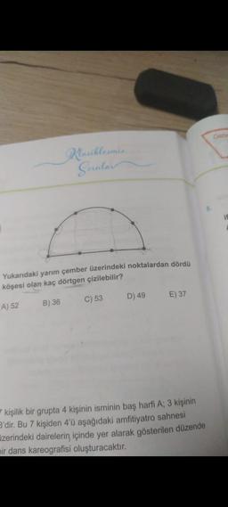 Klasiklesmis
Sorular
Yukarıdaki yarım çember üzerindeki noktalardan dördü
köşesi olan kaç dörtgen çizilebilir?
A) 52
B) 36
C) 53
D) 49
E) 37
kişilik bir grupta 4 kişinin isminin baş harfi A; 3 kişinin
B'dir. Bu 7 kişiden 4'ü aşağıdaki amfitiyatro sahnesi
zerindeki dairelerin, içinde yer alarak gösterilen düzende
pir dans kareografisi oluşturacaktır.
Once
if