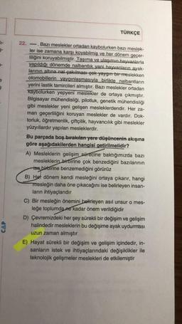 5-
§
22.
TÜRKÇE
-----
Bazı meslekler ortadan kaybolurken bazı meslek-
ler ise zamana karşı koyabilmiş ve her dönem geçer-
liliğini koruyabilmiştir. Taşıma ve ulaşımın hayvanlarla
yapıldığı dönemde nalbantlık yani hayvanların ayak-
larının altına nal çakılması çok yaygın bir meslekken
otomobillerin yaygınlaşmasıyla birlikte nalbantların
yerini lastik tamircileri almıştır. Bazı meslekler ortadan
kaybolurken yepyeni meslekler de ortaya çıkmıştır.
Bilgisayar mühendisliği, pilotluk, genetik mühendisliği
gibi meslekler yeni gelişen mesleklerdendir. Her za-
man geçerliliğini koruyan meslekler de vardır. Dok-
torluk, öğretmenlik, çiftçilik, hayvancılık gibi meslekler
yüzyıllardır yapılan mesleklerdir.
Bu parçada boş bırakılan yere düşüncenin akışına
göre aşağıdakilerden hangisi getirilmelidir?
A) Mesleklerin gelişim sürecine baktığımızda bazı
mesleklerin birbirine çok benzediğini bazılarının
ise birbirine benzemediğini görürüz
B) Her dönem kendi mesleğini ortaya çıkarır, hangi
mesleğin daha öne çıkacağını ise belirleyen insan-
ların ihtiyaçlarıdır
C) Bir mesleğin önemini belirleyen asıl unsur o mes-
leğe toplumda ne kadar önem verildiğidir
D) Çevremizdeki her şey sürekli bir değişim ve gelişim
halindedir mesleklerin bu değişime ayak uydurması
uzun zaman almıştır
E) Hayat sürekli bir değişim ve gelişim içindedir, in-
sanların istek ve ihtiyaçlarındaki değişiklikler ile
teknolojik gelişmeler meslekleri de etkilemiştir