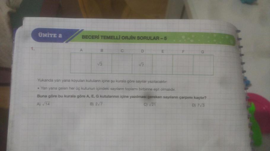 ÜNİTE 2
BECERİ TEMELLİ ORJİN SORULAR-5
B
√3
D
√7
E
G
Yukanda yan yana koyulan kutulanın içine şu kurala göre sayılar yazılacaktır.
• Yan yana gelen her üç kutunun içindeki sayılanın toplamı birbirine eşit olmalıdır.
Buna göre bu kurala göre A, E, G kutular