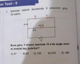 im Testi -9
3. Şekildeki elektrik devresinde X direncinin gücü
32 watt'tır.
4 AA
X
ww
2 A
10 S2
www
HE
V
Y
www
Buna göre, Y direnci üzerinde 10 s'de açığa çıkan
isi enerjisi kaç joule'dur?
A) 27
B) 81
C) 135
D) 270 E) 480