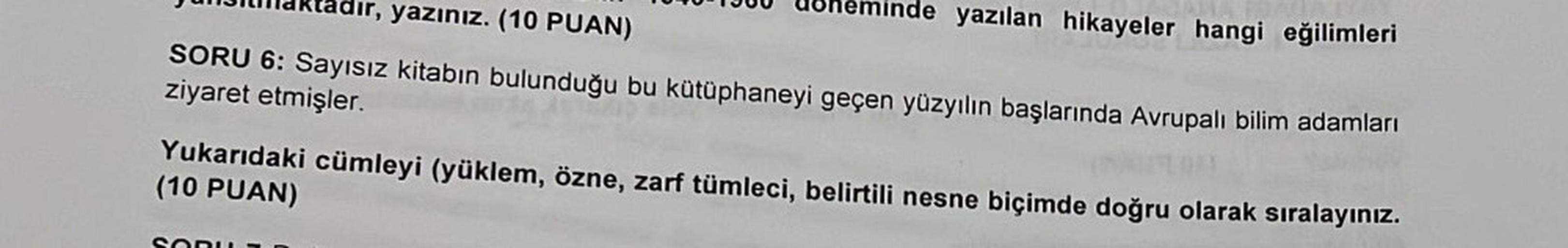 dır, yazınız. (10 PUAN)
SORU 6: Sayısız kitabın bulunduğu bu kütüphaneyi geçen yüzyılın başlarında Avrupalı bilim adamları
ziyaret etmişler.
de yazılan hikayeler hangi eğilimleri
Yukarıdaki cümleyi (yüklem, özne, zarf tümleci, belirtili nesne biçimde doğru