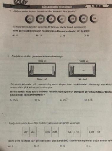 KOLAY
GÜÇLENDİREN DENEMELER
4. Aşağıda verilen toplanın üzerlerinde birer kareköklü ifade yazılıdır.
●●●●●●C
√27
√12
24
Bu toplardaki ifadelerden çarpımları bir tam sayı olanlar ikişerli çarpılacaktır.
Buna göre aşağıdakilerden hangisi elde edilen çarpımla