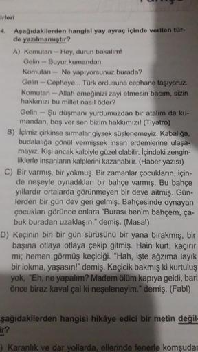 irleri
4. Aşağıdakilerden hangisi yay ayraç içinde verilen tür-
de yazılmamıştır?
A) Komutan-Hey, durun bakalım!
Gelin-Buyur kumandan.
Komutan- Ne yapıyorsunuz burada?
Gelin-Cepheye... Türk ordusuna cephane taşıyoruz.
Komutan-Allah emeğinizi zayi etmesin b