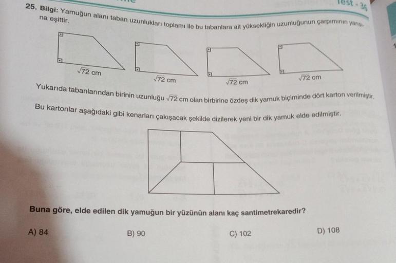 25. Bilgi: Yamuğun alanı taban uzunlukları toplamı ile bu tabanlara ait yüksekliğin uzunluğunun çarpiminin yarısı
na eşittir.
√72 cm
A) 84
√72 cm
D
B) 90
√72 cm
P
Yukarıda tabanlarından birinin uzunluğu √72 cm olan birbirine özdeş dik yamuk biçiminde dört 