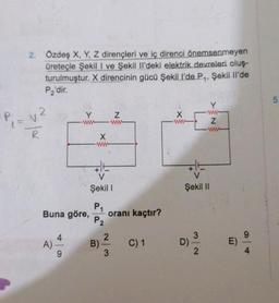 2. Özdeş X, Y, Z dirençleri ve iç direnci önemsenmeyen
üreteçle Şekil I ve Şekil Il'deki elektrik devreleri oluş-
turulmuştur. X direncinin gücü Şekil l'de P₁, Şekil Il'de
P₂'dir.
v²
A)
Y
ww
Buna göre,
9
X
ww
V
Şekil I
P₁
P2
B)
2
N
ww
oranı kaçtır?
3
C) 1
X
ww
Y
ww
Z
ww
Şekil II
2
E)
5.