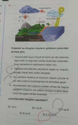 in
ik
Yağışlar
Süzülme
Yüzey akışı
Yoğunlaşma
Terleme
Yeraltı suları
A) I ve II
Doğadaki su döngüsü olaylarını gösteren yukarıdaki
şemaya göre,
1. Yeryüzündeki suyun büyük bir kısmı yer altı sularında
depo edilir ve doğrudan canlılar tarafından kullanılabi-
lir su kaynaklarının azalmasına neden olur.
Buharlaşma
II. Yağışlarla atmosferden yeryüzüne ulaşan su, koşulla-
ra bağlı olarak farklı yolları izleyebilir.
III. Su canlıların terleme ve solunum olayları yoluyla ve
yer üstü sularının buharlaşması ile atmosfere geçer.
D) III ve IV
IV. Atmosferdeki nem oranının yüksek olması tek başına
yağışların oluşumu için yeterli olmayıp sıcaklık faktö-
rünün de uygun olması önemlidir.
yorumlarından hangileri yapılabilir?
B) I ve III
E) II, III ve TV
CYll ve III