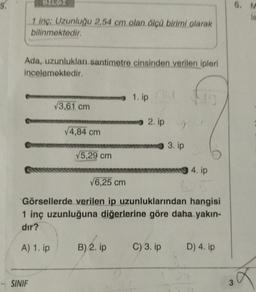 5.
BILG
1 inç: Uzunluğu 2,54 cm olan ölçü birimi olarak
bilinmektedir.
Ada, uzunlukları santimetre cinsinden verilen ipleri
incelemektedir.
SINIF
√3,61 cm
√4,84 cm
√5,29 cm
1. ipf
B) 2. ip
2. ip
9
3. ip
√6,25 cm
Görsellerde verilen ip uzunluklarından hangisi
1 inç uzunluğuna diğerlerine göre daha yakın-
dir?
A) 1. ip
C) 3. ip
19
4. ip
D) 4. ip
3
6. M
la