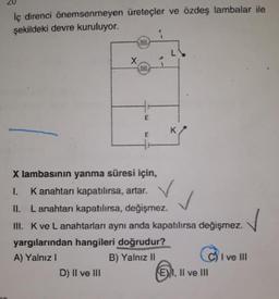 iç direnci önemsenmeyen üreteçler ve özdeş lambalar ile
şekildeki devre kuruluyor.
X.
D) II ve III
E
K
X lambasının yanma süresi için,
K anahtarı kapatılırsa, artar.
II. Lanahtarı kapatılırsa, değişmez.
III. K ve L anahtarları aynı anda kapatılırsa değişmez.
yargılarından hangileri doğrudur?
A) Yalnız !
B) Yalnız II
E), II ve III
I ve III
✓