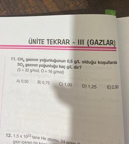 ÜNİTE TEKRAR - III (GAZLAR)
11. CH4 gazının yoğunluğunun 0,5 g/L olduğu koşullarda
SO2 gazının yoğunluğu kaç g/L dir?
(S = 32 g/mol, O = 16 g/mol)
A) 0,50 B) 0,75
C) 1,00
12. 1,5 x 1023 tane He atomu, 24 gram (
gazı içeren bir karını
D) 1,25
E) 2,00