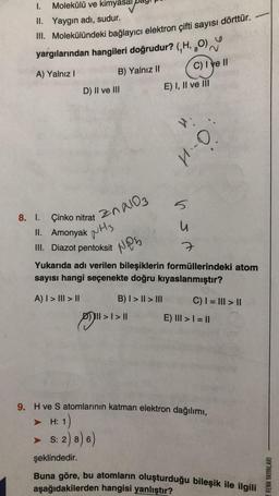 I. Molekülü ve kimyasa
II. Yaygın adı, sudur.
III. Molekülündeki bağlayıcı elektron çifti sayısı dörttür.
yargılarından hangileri doğrudur? (H, 8
(O)
A) Yalnız I
B) Yalnız II
C) I ve II
D) II ve III
8. I. Çinko nitrat
200103
II. Amonyak H
III. Diazot pentoksit
şeklindedir.
E) I, II ve III
V:
H.-O.
Nos
Yukarıda adı verilen bileşiklerin formüllerindeki atom
sayısı hangi seçenekte doğru kıyaslanmıştır?
A) | > ||| > ||
B) I > II > III
>>
·| > ||
v sm
C) | = ||| > ||
E) III > 1 = ||
9. H ve S atomlarının katman elektron dağılımı,
H: 1)
S: 2) 8) 6)
Buna göre, bu atomların oluşturduğu bileşik ile ilgili
aşağıdakilerden hangisi yanlıştır?
ERENK YAYINLARI