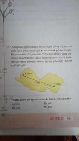 11. Aşağıdaki görselde bir ilin iki ilçesi (V ve Y) arasın-
daki kara yolu uzunluğu ▲ km olarak gösterilmiştir.
Bir otomobil, V ilçesinden Y ilçesine doğru yola çık-
mıştır. Bu otomobil yolun önce yarısını, sonra kala-
nın çeyreğini gitmiştir. Aracın geriye gideceği 153 km
yol kalmıştır.
V ilçesi
A▲ km
Y ilçesi
Buna göre yolun tamamı (A) kaç kilometredir?
A) 336
B) 360
C) 408
D) 432
ÜNİTE 2 95