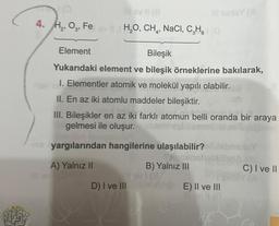 4. H₂, O3, Feev H₂O, CH₂, NaCl, C₂H₂O
Element
Bileşik
Yukarıdaki element ve bileşik örneklerine bakılarak,
1. Elementler atomik ve molekül yapılı olabilir.
II. En az iki atomlu maddeler bileşiktir.
III. Bileşikler en az iki farklı atomun belli oranda bir araya
gelmesi ile oluşur.thegio
-10 yargılarından hangilerine ulaşılabilir?
yonebrit
A) Yalnız II
Alp
B) Yalnız III
Ilovi (8
D) I ve III
E) II ve III
C
bng
C) I ve II