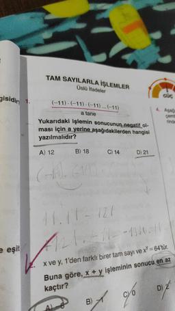 gisidir 1.
e eşit
TAM SAYILARLA İŞLEMLER
Üslü İfadeler
(-11) (-11) (-11)... (-11)
a tane
Yukarıdaki işlemin sonucunun negatif ol-
ması için a yerine aşağıdakilerden hangisi
yazılmalıdır?
A) 12
B) 18
CHA). 614
C) 14
D) 21
B)
of go
GÜÇ
4. Aşağ
çemb
finde
41.11-727
11/21.411--1330-11.
x ve y, 1'den farklı birer tam sayı ve x = 64'tür.
Buna göre, x + y işleminin sonucu en az
kaçtır?
D) 2