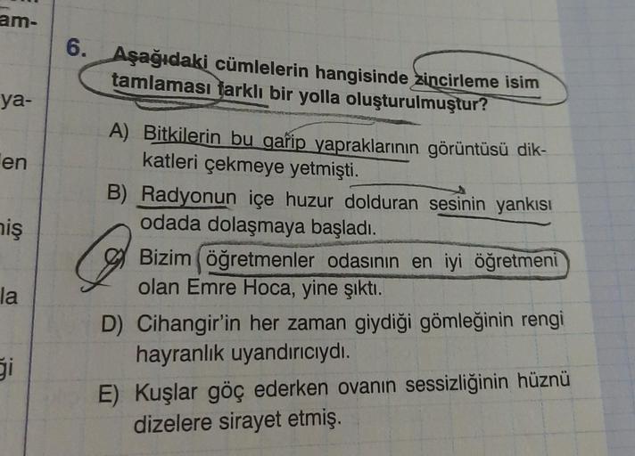 am-
ya-
en
niş
la
ģi
6. Aşağıdaki cümlelerin hangisinde zincirleme isim
tamlaması farklı bir yolla oluşturulmuştur?
A) Bitkilerin bu garip yapraklarının görüntüsü dik-
katleri çekmeye yetmişti.
B) Radyonun içe huzur dolduran sesinin yankısı
odada dolaşmaya