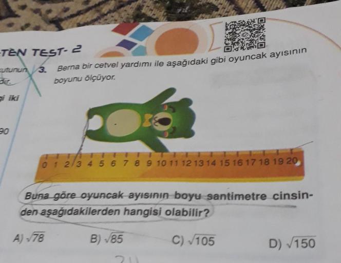 -TEN TEST- 2
utunun 3. Berna bir cetvel yardımı ile aşağıdaki gibi oyuncak ayısının
boyunu ölçüyor.
gi iki
90
0 1 2 3 4 5 6 7 8 9 10 11 12 13 14 15 16 17 18 19 20
Buna göre oyuncak ayısının boyu santimetre cinsin-
den aşağıdakilerden hangisi olabilir?
A) -