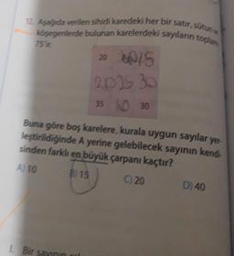 12. Aşağıda verilen sihirli karedeki her bir satır, sütun
köşegenlerde bulunan karelerdeki sayıların toplam
75 ir.
20 60/5
2025 30
35 0 30
Buna göre boş karelere, kurala uygun sayılar yer
leştirildiğinde A yerine gelebilecek sayının kendi-
sinden farklı en büyük çarpanı kaçtır?
A) 10
B) 15
C) 20
1. Bir savinin
D) 40