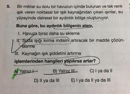 5.
Bir miktar su dolu bir havuzun içinde bulunan ve tek renk
ışık veren noktasal bir ışık kaynağından çıkan ışınlar, su
yüzeyinde dairesel bir aydınlık bölge oluşturuyor.
Buna göre, bu aydınlık bölgenin alanı,
I. Havuza biraz daha su ekleme
V
II. Suda işığı kırma indisini artıracak bir madde çözün-
dürme
Ill. Kaynağın ışık şiddetini artırma
işlemlerinden hangileri yapılırsa artar?
A) Yalnız
B) Yalnız III
D) Il ya da III
C) I ya da II
E) I ya da Il ya da III