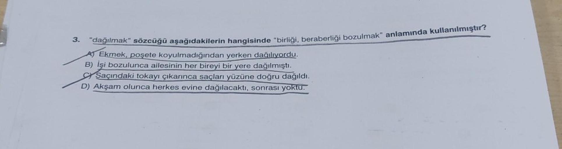 3. “dağılmak” sözcüğü aşağıdakilerin hangisinde “birliği, beraberliği bozulmak” anlamında kullanılmıştır?
Ekmek, poşete koyulmadığından yerken dağılıyordu.
B) İşi bozulunca ailesinin her bireyi bir yere dağılmıştı.
Saçındaki tokayı çıkarınca saçları yüzüne