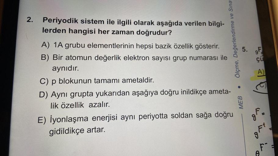 2.
Periyodik sistem ile ilgili olarak aşağıda verilen bilgi-
lerden hangisi her zaman doğrudur?
A) 1A grubu elementlerinin hepsi bazik özellik gösterir.
B) Bir atomun değerlik elektron sayısı grup numarası ile
aynıdır.
C) p blokunun tamamı ametaldir.
D) Ay