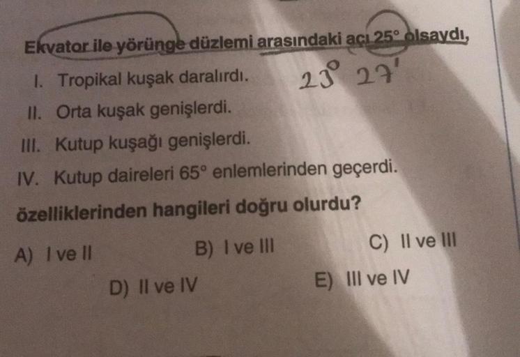 Ekvator ile yörünge düzlemi arasındaki açı 25° olsaydı,
1. Tropikal kuşak daralırdı.
23 27'
II. Orta kuşak genişlerdi.
III. Kutup kuşağı genişlerdi.
IV. Kutup daireleri 65° enlemlerinden geçerdi.
özelliklerinden hangileri doğru olurdu?
A) I ve Il
B) I ve I