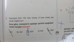 2. Potansiyel farkı 10V olan özdeş 10 tane üreteç seri
olarak bağlanıyor.
Buna göre, üreteçlerin eşdeğer gerilimi aşağıdaki-
lerden hangisi olamaz?
10
B) 40V
f
50V
D) 80V
100V
***
eis
****
5.
4₁1=8
iF2
Şekildeki elek
çen akım kaç
(Üreteçlerin iç
B)
A 2