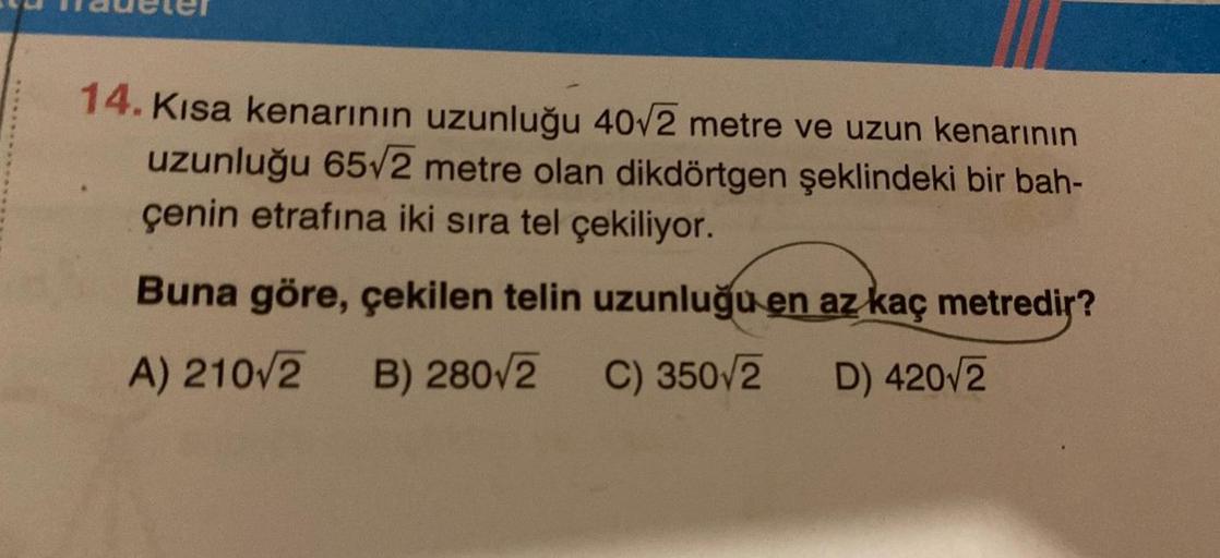 SUM mauele
14. Kısa kenarının uzunluğu 40√2 metre ve uzun kenarının
uzunluğu 65√2 metre olan dikdörtgen şeklindeki bir bah-
çenin etrafına iki sıra tel çekiliyor.
Buna göre, çekilen telin uzunluğu en az kaç metredir?
A) 210√2 B) 280/2 C) 350/2
D) 420√2