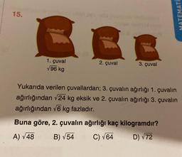 15.
C
1. çuval
√96 kg
2. çuval
C
3. çuval
Yukarıda verilen çuvallardan; 3. çuvalın ağırlığı 1. çuvalın
ağırlığından √24 kg eksik ve 2. çuvalın ağırlığı 3. çuvalın
ağırlığından √6 kg fazladır.
Buna göre, 2. çuvalın ağırlığı kaç kilogramdır?
A) √48
B) √54
C) √64
D) √72
MATEMATI