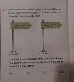 9.
Otomobili ile A şehrinden B şehrine giden Ali Bey, yol-
culuğu sırasında önce aşağıdaki 1. tabelaya, bir süre
sonra da 2. tabelaya rastlamıştır.
Kumlu √250 km
1. Tabela
A) 5
Kumlu √123 km
A ve B şehirleri arasındaki yolun uzunluğu kilomet-
re cinsinden bir tam sayı olduğuna göre, bu yol en
az kaç kilometre olabilir?
B) 6
2. Tabela
C) 7
D) 8