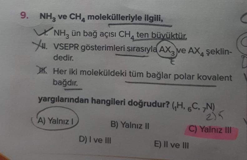 9. NH₂ ve CH4 molekülleriyle ilgili,
NH3 ün bağ açısı CH₂ ten büyüktür.
XI. VSEPR gösterimleri sırasıyla AX ve AX4 şeklin-
dedir.
Her iki moleküldeki tüm bağlar polar kovalent
bağdır.
yargılarından hangileri doğrudur? (H, 6C, 7N)
A) Yalnız I
B) Yalnız II
D