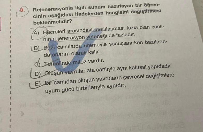 1
1
I
I
I
I
I
I
I
I
1
1
8.
Rejenerasyonla ilgili sunum hazırlayan bir öğren-
cinin aşağıdaki ifadelerden hangisini değiştirmesi
beklenmelidir?
A) Hücreleri arasındaki farklılaşması fazla olan canlı-
nin rejenerasyon yeteneği de fazladır.
B) Bazı canlılarda